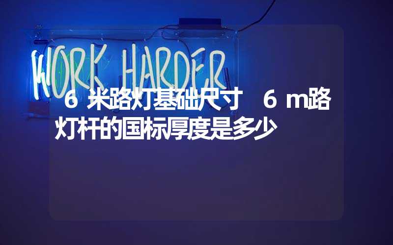 6米路灯基础尺寸 6m路灯杆的国标厚度是多少